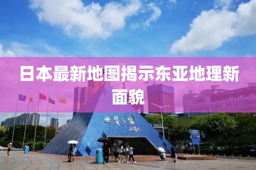 日本最新地图揭示东亚地理新面貌