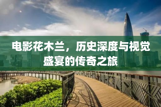 电影花木兰，历史深度与视觉盛宴的传奇之旅