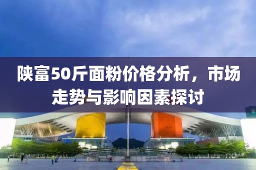 陕富50斤面粉价格分析，市场走势与影响因素探讨