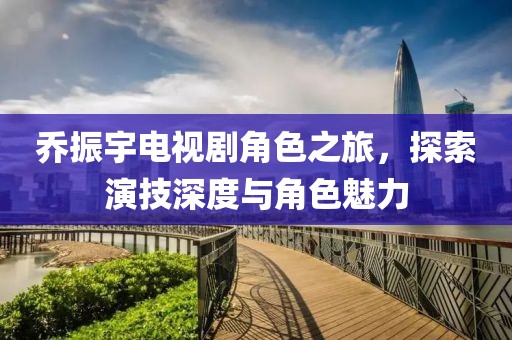 乔振宇电视剧角色之旅，探索演技深度与角色魅力