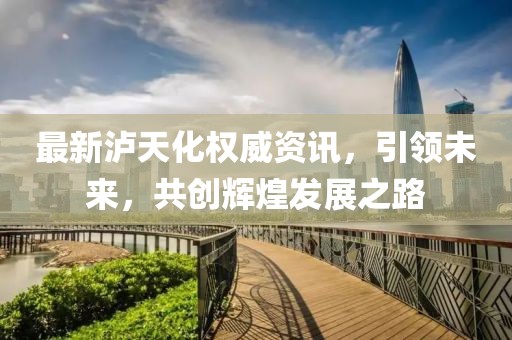最新泸天化权威资讯，引领未来，共创辉煌发展之路