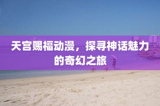 天宫赐福动漫，探寻神话魅力的奇幻之旅