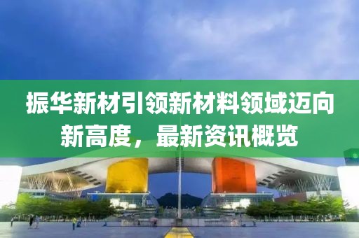 振华新材引领新材料领域迈向新高度，最新资讯概览