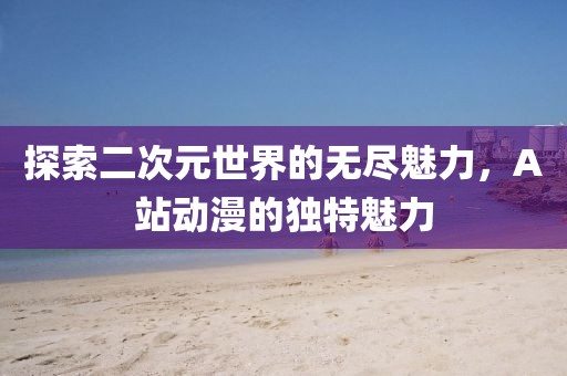 探索二次元世界的无尽魅力，A站动漫的独特魅力
