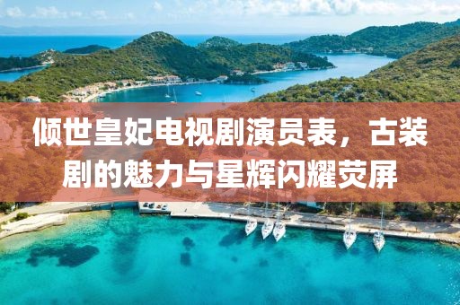 倾世皇妃电视剧演员表，古装剧的魅力与星辉闪耀荧屏