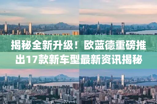 揭秘全新升级！欧蓝德重磅推出17款新车型最新资讯揭秘