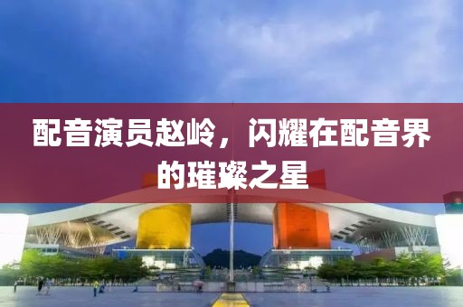 配音演员赵岭，闪耀在配音界的璀璨之星