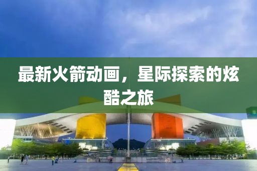 最新火箭动画，星际探索的炫酷之旅