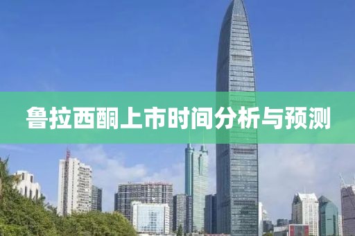 鲁拉西酮上市时间分析与预测
