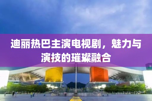迪丽热巴主演电视剧，魅力与演技的璀璨融合