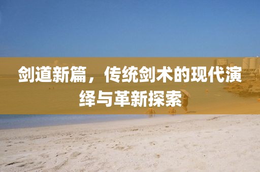 剑道新篇，传统剑术的现代演绎与革新探索