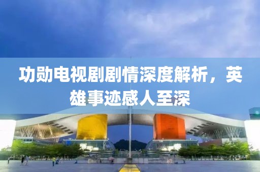 功勋电视剧剧情深度解析，英雄事迹感人至深