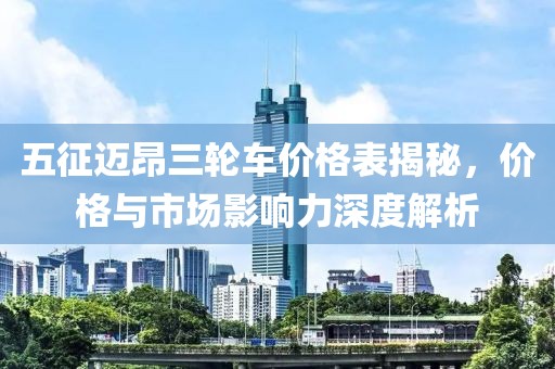 五征迈昂三轮车价格表揭秘，价格与市场影响力深度解析