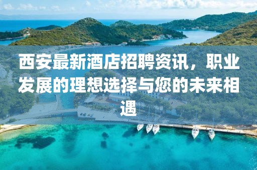 西安最新酒店招聘资讯，职业发展的理想选择与您的未来相遇