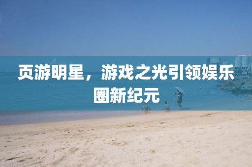 页游明星，游戏之光引领娱乐圈新纪元