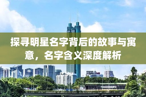 探寻明星名字背后的故事与寓意，名字含义深度解析