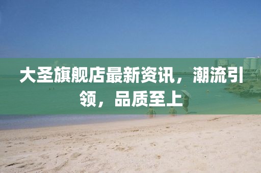 大圣旗舰店最新资讯，潮流引领，品质至上