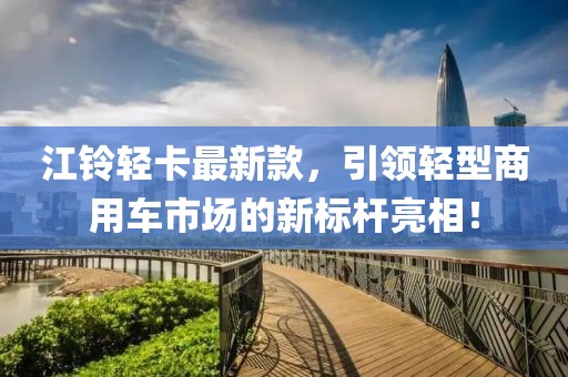 江铃轻卡最新款，引领轻型商用车市场的新标杆亮相！
