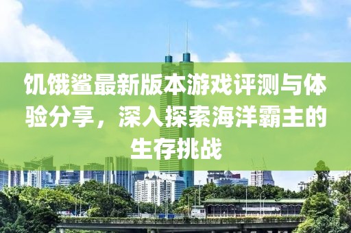 饥饿鲨最新版本游戏评测与体验分享，深入探索海洋霸主的生存挑战