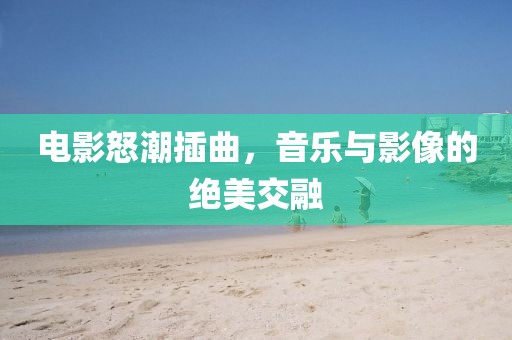 电影怒潮插曲，音乐与影像的绝美交融