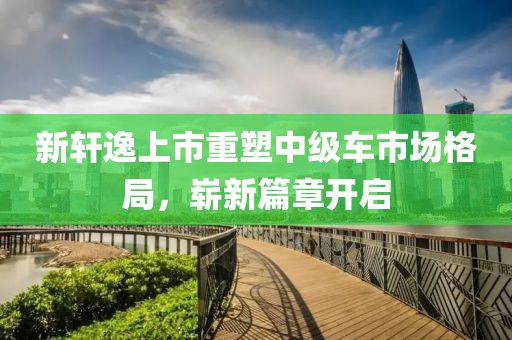 新轩逸上市重塑中级车市场格局，崭新篇章开启