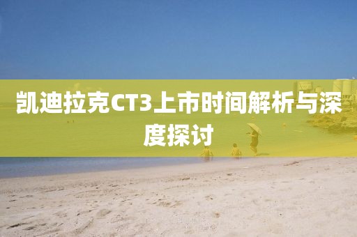 凯迪拉克CT3上市时间解析与深度探讨