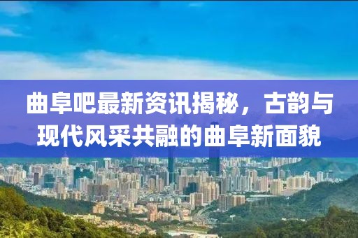 曲阜吧最新资讯揭秘，古韵与现代风采共融的曲阜新面貌