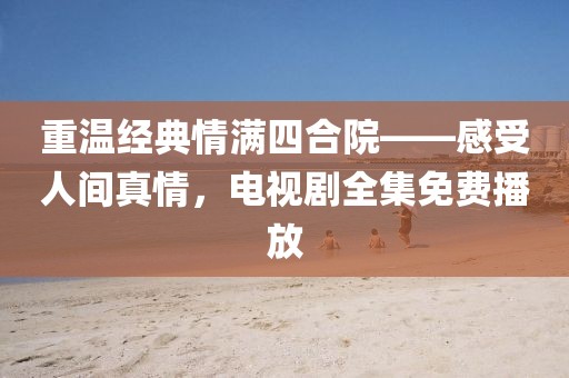 重温经典情满四合院——感受人间真情，电视剧全集免费播放