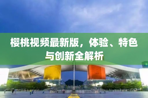 樱桃视频最新版，体验、特色与创新全解析