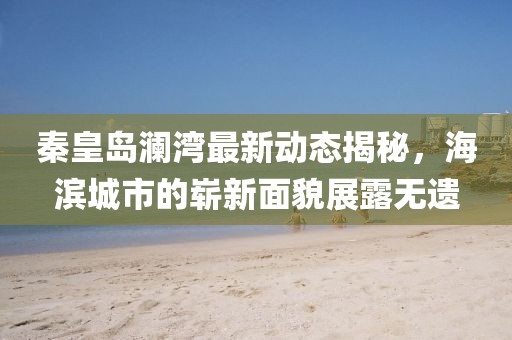秦皇岛澜湾最新动态揭秘，海滨城市的崭新面貌展露无遗