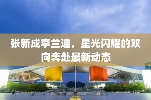 张新成李兰迪，星光闪耀的双向奔赴最新动态