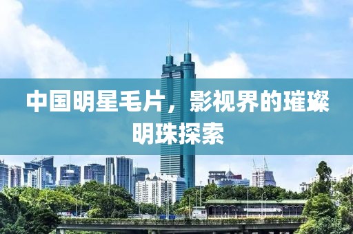 中国明星毛片，影视界的璀璨明珠探索