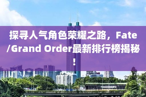 探寻人气角色荣耀之路，Fate/Grand Order最新排行榜揭秘！