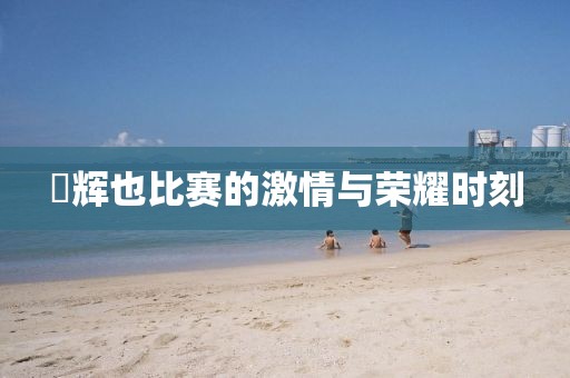 瑠辉也比赛的激情与荣耀时刻