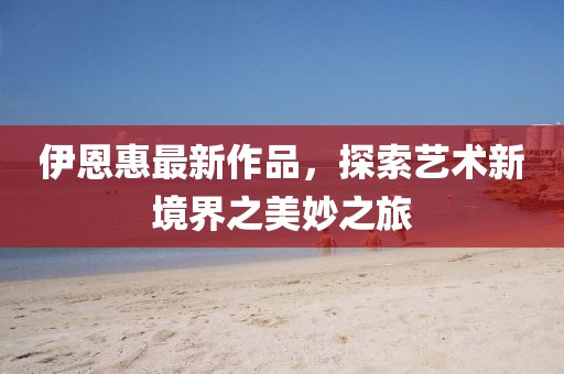 伊恩惠最新作品，探索艺术新境界之美妙之旅