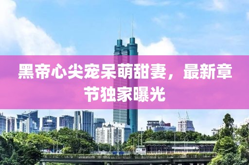 黑帝心尖宠呆萌甜妻，最新章节独家曝光