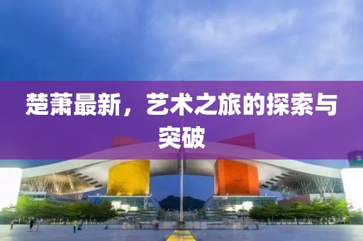 楚萧最新，艺术之旅的探索与突破