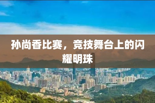 孙尚香比赛，竞技舞台上的闪耀明珠