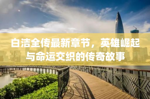 白洁全传最新章节，英雄崛起与命运交织的传奇故事
