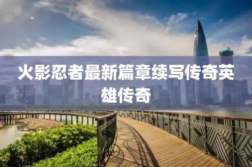 火影忍者最新篇章续写传奇英雄传奇