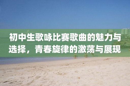 初中生歌咏比赛歌曲的魅力与选择，青春旋律的激荡与展现