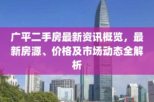 广平二手房最新资讯概览，最新房源、价格及市场动态全解析