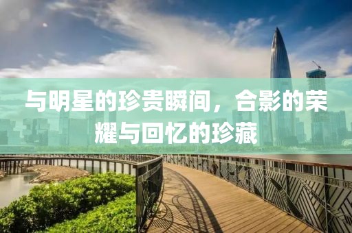 与明星的珍贵瞬间，合影的荣耀与回忆的珍藏