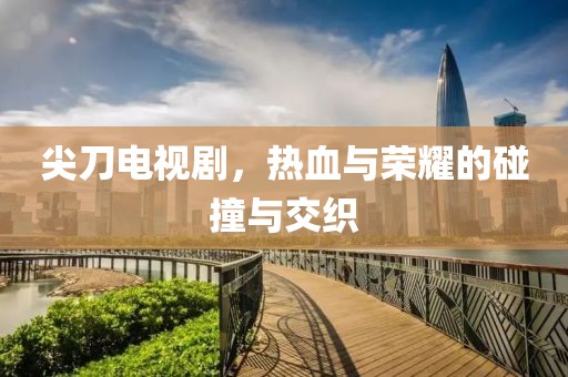 尖刀电视剧，热血与荣耀的碰撞与交织