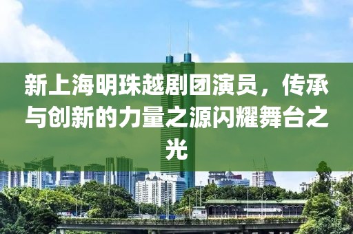 新上海明珠越剧团演员，传承与创新的力量之源闪耀舞台之光