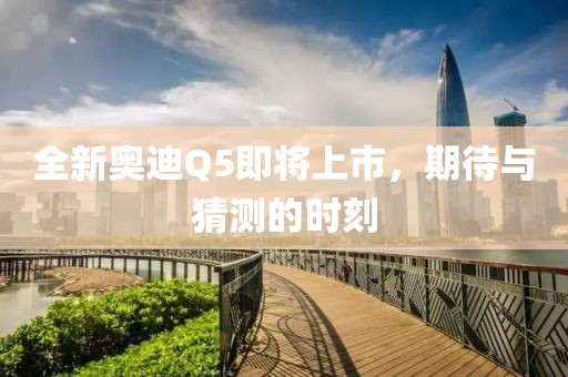 全新奥迪Q5即将上市，期待与猜测的时刻