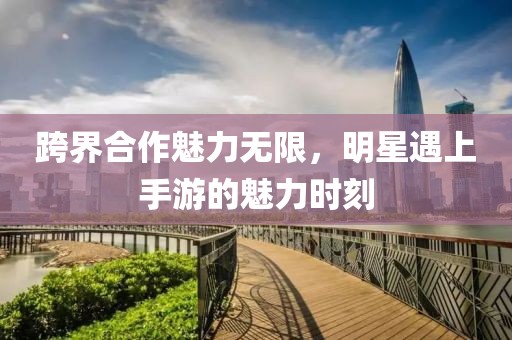跨界合作魅力无限，明星遇上手游的魅力时刻