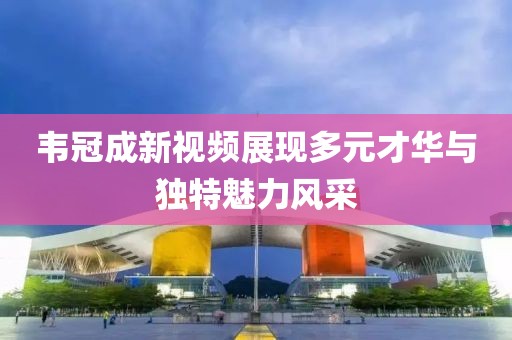 韦冠成新视频展现多元才华与独特魅力风采
