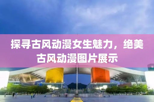 探寻古风动漫女生魅力，绝美古风动漫图片展示