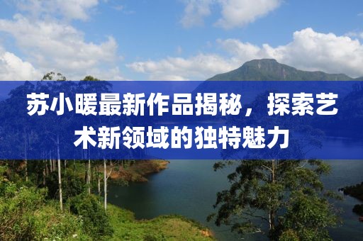 苏小暖最新作品揭秘，探索艺术新领域的独特魅力